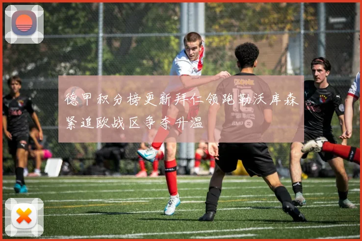 德甲积分榜更新拜仁领跑勒沃库森紧追欧战区争夺升温