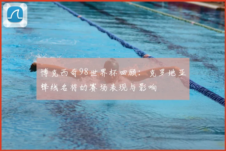 博克西奇98世界杯回顾:克罗地亚锋线名将的赛场表现与影响