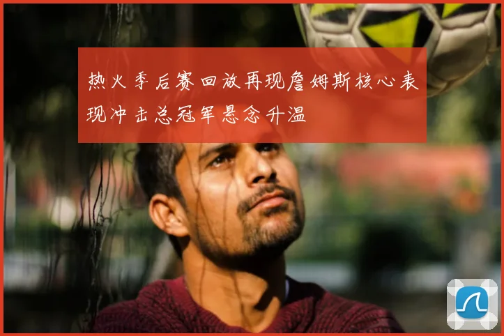 热火季后赛回放再现詹姆斯核心表现冲击总冠军悬念升温