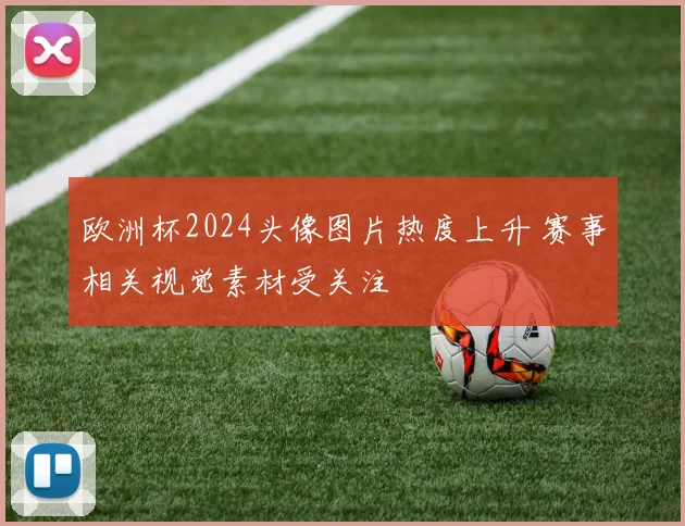 欧洲杯2024头像图片热度上升 赛事相关视觉素材受关注