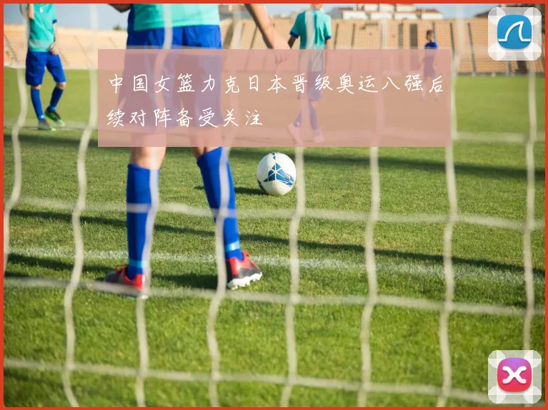 中国女篮力克日本晋级奥运八强后续对阵备受关注