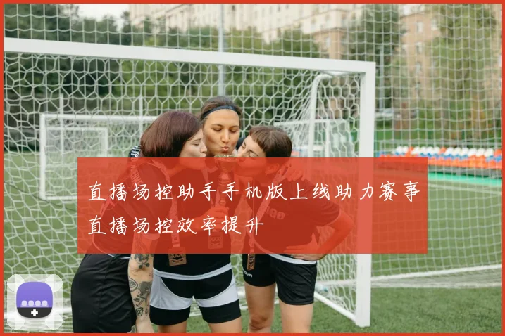 直播场控助手手机版上线助力赛事直播场控效率提升