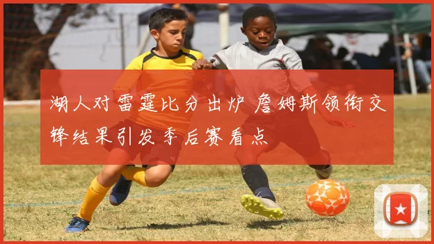 湖人对雷霆比分出炉 詹姆斯领衔交锋结果引发季后赛看点