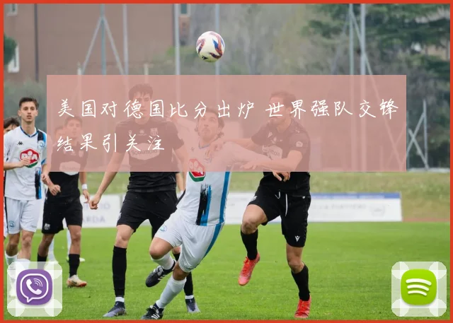 美国对德国比分出炉 世界强队交锋结果引关注