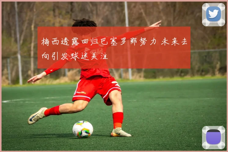 梅西透露回归巴塞罗那努力 未来去向引发球迷关注