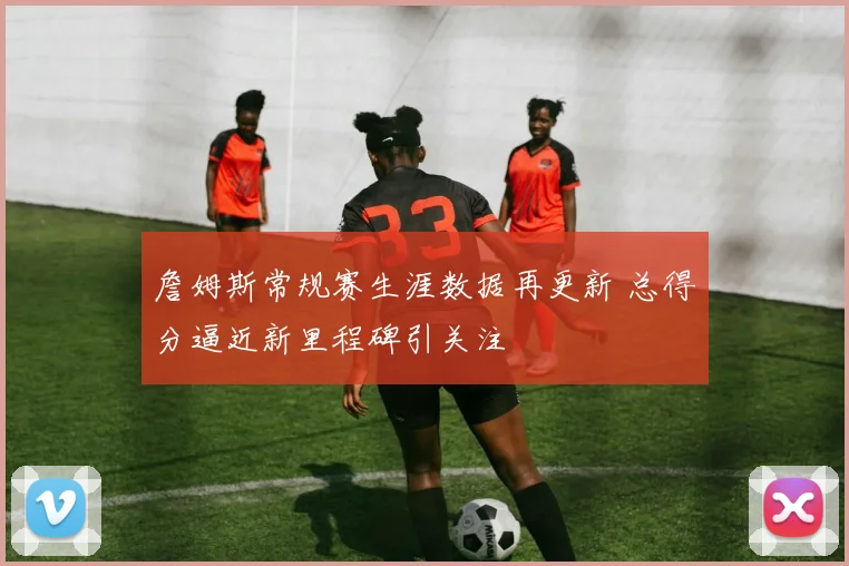 詹姆斯常规赛生涯数据再更新 总得分逼近新里程碑引关注