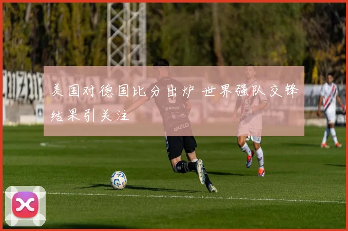 美国对德国比分出炉 世界强队交锋结果引关注
