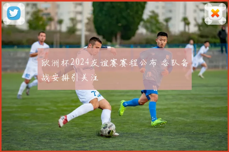 欧洲杯2024友谊赛赛程公布 各队备战安排引关注