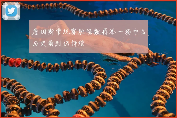 詹姆斯常规赛胜场数再添一场冲击历史前列仍持续