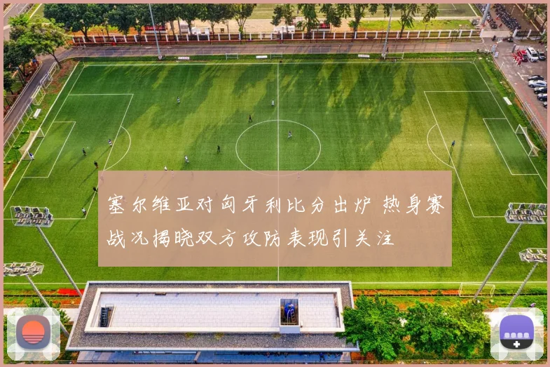 塞尔维亚对匈牙利比分出炉 热身赛战况揭晓双方攻防表现引关注