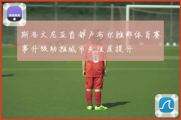 斯洛文尼亚首都卢布尔雅那体育赛事升级助推城市关注度提升