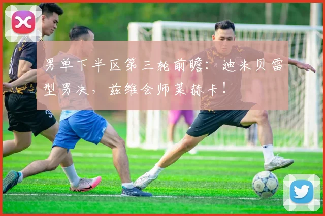 男单下半区第三轮前瞻:迪米贝雷型男决,兹维会师莱赫卡!