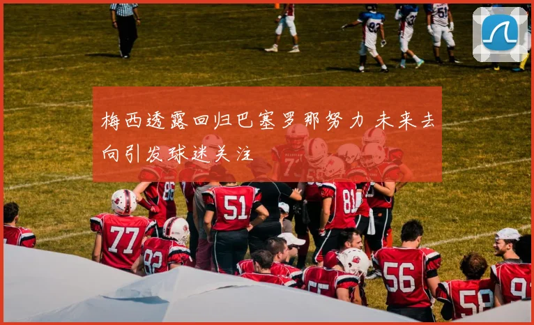 梅西透露回归巴塞罗那努力 未来去向引发球迷关注